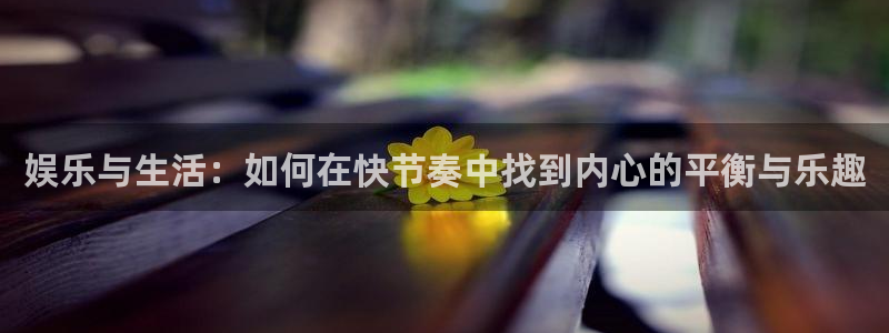 万向娱乐注册：娱乐与生活：如何在快节奏中找到内心的平衡与乐趣